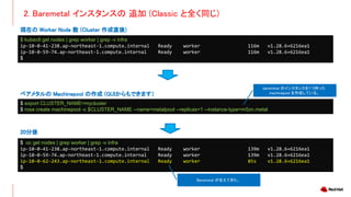 2. Baremetal インスタンスの 追加 (Classic と全く同じ)
$ kubectl get nodes | grep worker | grep -v infra
ip-10-0-41-238.ap-northeast-1.compute.internal Ready worker 116m v1.28.6+6216ea1
ip-10-0-59-74.ap-northeast-1.compute.internal Ready worker 116m v1.28.6+6216ea1
$
現在の Worker Node 数 (Cluster 作成直後)
$ oc get nodes | grep worker | grep -v infra
ip-10-0-41-238.ap-northeast-1.compute.internal Ready worker 139m v1.28.6+6216ea1
ip-10-0-59-74.ap-northeast-1.compute.internal Ready worker 139m v1.28.6+6216ea1
ip-10-0-62-243.ap-northeast-1.compute.internal Ready worker 85s v1.28.6+6216ea1
$
20分後
Baremetal が生えてきた。
$ export CLUSTER_NAME=mycluster
$ rosa create machinepool -c $CLUSTER_NAME --name=metalpool --replicas=1 --instance-type=m5zn.metal
ベアメタルの Machinepool の作成 (GUIからもできます）
baremetal のインスタンスを1つ持った
machinepool を作成している。
 