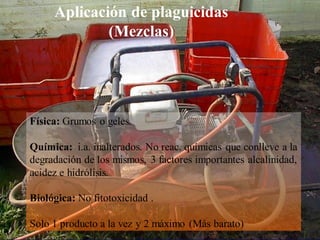 Control fitosanitario
Física: Grumos o geles.
Química: i.a. inalterados. No reac. químicas que conlleve a la
degradación de los mismos, 3 factores importantes alcalinidad,
acidez e hidrólisis.
Biológica: No fitotoxicidad .
Solo 1 producto a la vez y 2 máximo (Más barato)
Aplicación de plaguicidas
(Mezclas)
 