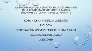 LA IMPORTANCIA DE LA GENETICA EN LA COMPRENSION
DE LA CONDUCTA DE LOS SERES HUMANOS
SÍNDROME DE TURNER : GENES VS. AMBIENTE
ROSA HELENA VALENCIA LONDOÑO
BIOLOGÍA
CORPORACIÓN UNIVERSITARIA IBEROAMERICANA
FACULTAD DE PSICOLOGÍA
JULIO 2019
 
