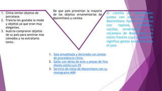 1. China-tenían objetos de
porcelana.
2. Francia-les gustaba la moda
y objetos ya que eran muy
elegantes.
3. Austria-compraron objetos
de su país para sentirse mas
cómodos y no extrañarlo
tanto.
De que país provenían la mayoría
de los objetos ornamentarías de
Maximiliano y carlota
1. Sala amueblada y decorada con piezas
de procedencia china.
2. Salón con obras de arte y piezas de fino
diseño estilo Luis XV
3. Servicio de mesa de Maximiliano con su
monograma MIM
El castillo de Chapultepec
juntos con otras casas de
Maximiliano fueron decoradas
con tapices, alfombras,
vajillas, ornamentos y la
recamara de Maximiliano de
estilo francés cuya adquisición
significo gastos excesivos para
el país
 
