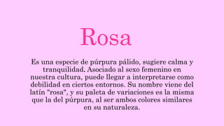 Rosa
Es una especie de púrpura pálido, sugiere calma y
tranquilidad. Asociado al sexo femenino en
nuestra cultura, puede llegar a interpretarse como
debilidad en ciertos entornos. Su nombre viene del
latín "rosa", y su paleta de variaciones es la misma
que la del púrpura, al ser ambos colores similares
en su naturaleza.
 