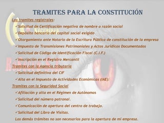 Tramites para la constitución
Los tramites registrales:
Solicitud de Certificación negativa de nombre o razón social
Depósito bancario del capital social exigido
Otorgamiento ante Notario de la Escritura Pública de constitución de la empresa
Impuesto de Transmisiones Patrimoniales y Actos Jurídicos Documentados
Solicitud de Código de Identificación Fiscal (C.I.F.)
Inscripción en el Registro Mercantil
Tramites con la Agencia tributaria
Solicitud definitiva del CIF
Alta en el Impuesto de Actividades Económicas (IAE):
Tramites con la Seguridad Social
Afiliación y alta en el Régimen de Autónomos
Solicitud del número patronal.
Comunicación de apertura del centro de trabajo.
Solicitud del Libro de Visitas.
Los demás trámites no son necesarios para la apertura de mi empresa.
 