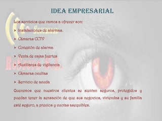 idea empresarial
Los servicios que vamos a ofrecer son:
 Instalaciones de alarmas.
 Cámaras CCTV
 Conexión de alarma
 Venta de cajas fuertes
 Auxiliares de vigilancia
 Cámaras ocultas
 Servicio de acuda
Queremos que nuestros clientes se sientan seguros, protegidos y
puedan tener la sensación de que sus negocios, viviendas y su familia
esté seguro, a precios y cuotas asequibles.
 
