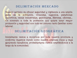 Delimitación geográfica
Nuestro servicio va ofrecer seguridad y vigilancia a una amplia
gama de la población, viviendas, negocios, pabellones
deportivos, naves industriales, gasolineras, fábricas, oficinas...
En concreto a toda la población que quiera tener mayor
protección y seguridad con todo su entorno tanto familiar como
laboral.
Delimitación mercado
Inicialmente vamos a movernos por toda nuestra provincia y
conforme vayamos viendo como nuestra empresa crece y vaya
generando beneficios, probablemente iremos ampliándonos a la
largo de la comunidad.
 