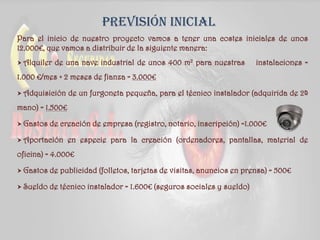 Previsión inicial
Para el inicio de nuestro proyecto vamos a tener una costes iniciales de unos
12.000€, que vamos a distribuir de la siguiente manera:
 Alquiler de una nave industrial de unos 400 m2 para nuestras instalaciones =
1.000 €/mes + 2 meses de fianza = 3.000€
 Adquisición de un furgoneta pequeña, para el técnico instalador (adquirida de 2ª
mano) = 1.500€
 Gastos de creación de empresa (registro, notario, inscripción) =1.000€
 Aportación en especie para la creación (ordenadores, pantallas, material de
oficina) = 4.000€
 Gastos de publicidad (folletos, tarjetas de visitas, anuncios en prensa) = 500€
 Sueldo de técnico instalador = 1.600€ (seguros sociales y sueldo)
 