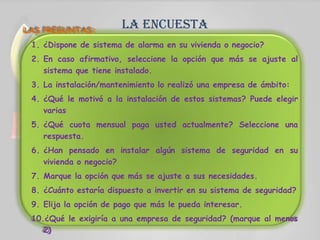 la encuestaLAS PREGUNTAS:
1. ¿Dispone de sistema de alarma en su vivienda o negocio?
2. En caso afirmativo, seleccione la opción que más se ajuste al
sistema que tiene instalado.
3. La instalación/mantenimiento lo realizó una empresa de ámbito:
4. ¿Qué le motivó a la instalación de estos sistemas? Puede elegir
varias
5. ¿Qué cuota mensual paga usted actualmente? Seleccione una
respuesta.
6. ¿Han pensado en instalar algún sistema de seguridad en su
vivienda o negocio?
7. Marque la opción que más se ajuste a sus necesidades.
8. ¿Cuánto estaría dispuesto a invertir en su sistema de seguridad?
9. Elija la opción de pago que más le pueda interesar.
10.¿Qué le exigiría a una empresa de seguridad? (marque al menos
2)
 