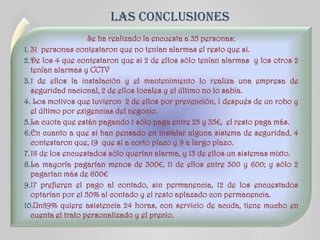 LAS CONCLUSIONES
Se ha realizado la encuesta a 35 personas:
1. 31 personas contestaron que no tenían alarmas el resto que si.
2.De los 4 que contestaron que si 2 de ellos sólo tenían alarmas y los otros 2
tenían alarmas y CCTV
3.1 de ellos la instalación y el mantenimiento lo realiza una empresa de
seguridad nacional, 2 de ellos locales y el último no lo sabía.
4. Los motivos que tuvieron 2 de ellos por prevención, 1 después de un robo y
el último por exigencias del negocio.
5.La cuota que están pagando 1 sólo paga entre 25 y 35€, el resto paga más.
6.En cuanto a que si han pensado en instalar alguna sistema de seguridad, 4
contestaron que, 19 que si a corto plazo y 9 a largo plazo.
7.18 de los encuestados sólo querían alarma, y 13 de ellos un sistemas mixto.
8.La mayoría pagarían menos de 300€, 11 de ellos entre 300 y 600; y sólo 2
pagarían más de 600€
9.17 prefieren el pago al contado, sin permanencia, 12 de los encuestados
optarían por el 50% al contado y el resto aplazado con permanencia.
10.Un89% quiere asistencia 24 horas, con servicio de acuda, tiene mucho en
cuenta el trato personalizado y el precio.
 