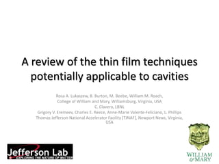 A review of the thin film techniques 
potentially applicable to cavities 
Rosa A. Lukaszew, B. Burton, M. Beebe, William M. Roach, 
College of William and Mary, Williamsburg, Virginia, USA 
C. Clavero, LBNL 
Grigory V. Eremeev, Charles E. Reece, Anne-Marie Valente-Feliciano, L. Phillips 
Thomas Jefferson National Accelerator Facility [TJNAF], Newport News, Virginia, 
USA 
 