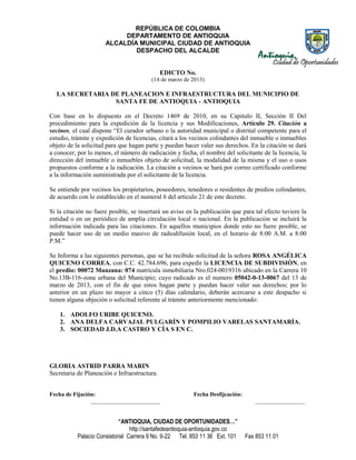 REPÚBLICA DE COLOMBIA
                           DEPARTAMENTO DE ANTIOQUIA
                      ALCALDÍA MUNICIPAL CIUDAD DE ANTIOQUIA
                              DESPACHO DEL ALCALDE


                                              EDICTO No.
                                        (14 de marzo de 2013)

  LA SECRETARIA DE PLANEACION E INFRAESTRUCTURA DEL MUNICIPIO DE
                 SANTA FE DE ANTIOQUIA - ANTIOQUIA

Con base en lo dispuesto en el Decreto 1469 de 2010, en su Capitulo II, Sección II Del
procedimiento para la expedición de la licencia y sus Modificaciones, Artículo 29. Citación a
vecinos, el cual dispone “El curador urbano o la autoridad municipal o distrital competente para el
estudio, trámite y expedición de licencias, citará a los vecinos colindantes del inmueble o inmuebles
objeto de la solicitud para que hagan parte y puedan hacer valer sus derechos. En la citación se dará
a conocer, por lo menos, el número de radicación y fecha, el nombre del solicitante de la licencia, la
dirección del inmueble o inmuebles objeto de solicitud, la modalidad de la misma y el uso o usos
propuestos conforme a la radicación. La citación a vecinos se hará por correo certificado conforme
a la información suministrada por el solicitante de la licencia.

Se entiende por vecinos los propietarios, poseedores, tenedores o residentes de predios colindantes,
de acuerdo con lo establecido en el numeral 6 del artículo 21 de este decreto.

Si la citación no fuere posible, se insertará un aviso en la publicación que para tal efecto tuviere la
entidad o en un periódico de amplia circulación local o nacional. En la publicación se incluirá la
información indicada para las citaciones. En aquellos municipios donde esto no fuere posible, se
puede hacer uso de un medio masivo de radiodifusión local, en el horario de 8:00 A.M. a 8:00
P.M.”

Se Informa a las siguientes personas, que se ha recibido solicitud de la señora ROSA ANGÉLICA
QUICENO CORREA, con C.C. 42.784.696, para expedir la LICENCIA DE SUBDIVISIÓN, en
el predio: 00072 Manzana: 074 matrícula inmobiliaria Nro.024-0019316 ubicado en la Carrera 10
No.13B-116-zona urbana del Municipio; cuyo radicado es el numero 05042-0-13-0067 del 13 de
marzo de 2013, con el fin de que estos hagan parte y puedan hacer valer sus derechos; por lo
anterior en un plazo no mayor a cinco (5) días calendario, deberán acercarse a este despacho si
tienen alguna objeción o solicitud referente al trámite anteriormente mencionado:

    1. ADOLFO URIBE QUICENO.
    2. ANA DELFA CARVAJAL PULGARÍN Y POMPILIO VARELAS SANTAMARÍA.
    3. SOCIEDAD J.D.A CASTRO Y CÍA S EN C.




GLORIA ASTRID PARRA MARIN
Secretaria de Planeación e Infraestructura.


Fecha de Fijación:                                       Fecha Desfijcación:
                ________________________                                           _________________


                            “ANTIOQUIA, CIUDAD DE OPORTUNIDADES…”
                                 http://santafedeantioquia-antioquia.gov.co
           Palacio Consistorial Carrera 9 No. 9-22 Tel. 853 11 36 Ext. 101     Fax 853 11 01
 