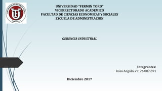 UNIVERSIDAD “FERMIN TORO”
VICERRECTORADO ACADEMICO
FACULTAD DE CIENCIAS ECONOMICAS Y SOCIALES
ESCUELA DE ADMINISTRACION
GERENCIA INDUSTRIAL
Integrantes:
Rosa Angulo, c.i: 26.007.691
Diciembre 2017
 
