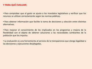 Y PARA QUÉ EVALUAR:
• Para comprobar que el gasto se ajusta a los mandatos legislativos y verificar que los
recursos se utilizan correctamente según las normas públicas.
• Para obtener información que facilite la toma de decisiones y elección entre distintas
alternativas.
• Para mejorar el conocimiento de los implicados en los programas y mejora de la
flexibilidad con el objeto de obtener soluciones a las necesidades cambiantes de la
población que los impulsa.
• La evaluación es una herramienta al servicio de la transparencia que otorga legalidad a
las decisiones y ejecuciones desplegadas.
 