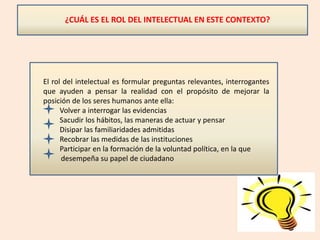 ¿CUÁL ES EL ROL DEL INTELECTUAL EN ESTE CONTEXTO?
El rol del intelectual es formular preguntas relevantes, interrogantes
que ayuden a pensar la realidad con el propósito de mejorar la
posición de los seres humanos ante ella:
Volver a interrogar las evidencias
Sacudir los hábitos, las maneras de actuar y pensar
Disipar las familiaridades admitidas
Recobrar las medidas de las instituciones
Participar en la formación de la voluntad política, en la que
desempeña su papel de ciudadano
 