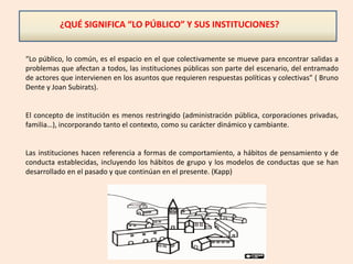 ¿QUÉ SIGNIFICA “LO PÚBLICO” Y SUS INSTITUCIONES?
“Lo público, lo común, es el espacio en el que colectivamente se mueve para encontrar salidas a
problemas que afectan a todos, las instituciones públicas son parte del escenario, del entramado
de actores que intervienen en los asuntos que requieren respuestas políticas y colectivas” ( Bruno
Dente y Joan Subirats).
El concepto de institución es menos restringido (administración pública, corporaciones privadas,
familia…), incorporando tanto el contexto, como su carácter dinámico y cambiante.
Las instituciones hacen referencia a formas de comportamiento, a hábitos de pensamiento y de
conducta establecidas, incluyendo los hábitos de grupo y los modelos de conductas que se han
desarrollado en el pasado y que continúan en el presente. (Kapp)
 
