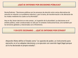 ¿QUÉ SE ENTIENDE POR DECISIONES PÚBLICAS?
Dente/Subirats: “Decisiones públicas son los procesos de elección entre varias alternativas de
solución en relación a un problema colectivo, y por lo tanto, de transformación o de alteración de
los modos mediante los cuales se ha afrontado”.
Hoy en día, factor decisivo en este campo , es la gestión de la pluralidad. Las decisiones en el
ámbito público, están condicionadas no sólo por el contexto institucional local, sino también por
las tensiones globales y relacionadas con el fenómeno.
Y EN ESTE ESCENARIO … ¿QUÉ SE ENTIENDE POR ESTADO?
Alejandro Nieto define el Estado como “un aparato de poder, un instrumento para
ejercerlo; en el se adoptan decisiones y se ejecutan con coerción legal (legal porque
así lo ha declarado el propio estado)”.
 