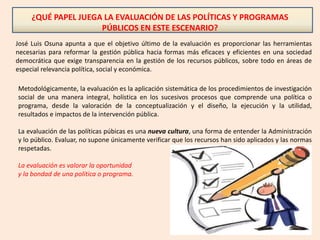 ¿QUÉ PAPEL JUEGA LA EVALUACIÓN DE LAS POLÍTICAS Y PROGRAMAS
PÚBLICOS EN ESTE ESCENARIO?
José Luis Osuna apunta a que el objetivo último de la evaluación es proporcionar las herramientas
necesarias para reformar la gestión pública hacia formas más eficaces y eficientes en una sociedad
democrática que exige transparencia en la gestión de los recursos públicos, sobre todo en áreas de
especial relevancia política, social y económica.
Metodológicamente, la evaluación es la aplicación sistemática de los procedimientos de investigación
social de una manera integral, holística en los sucesivos procesos que comprende una política o
programa, desde la valoración de la conceptualización y el diseño, la ejecución y la utilidad,
resultados e impactos de la intervención pública.
La evaluación de las políticas púbicas es una nueva cultura, una forma de entender la Administración
y lo público. Evaluar, no supone únicamente verificar que los recursos han sido aplicados y las normas
respetadas.
La evaluación es valorar la oportunidad
y la bondad de una política o programa.
 