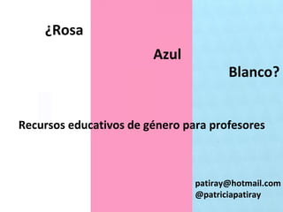 ¿Rosa
Azul
Blanco?
Recursos educativos de género para profesores
patiray@hotmail.com
@patriciapatiray
 