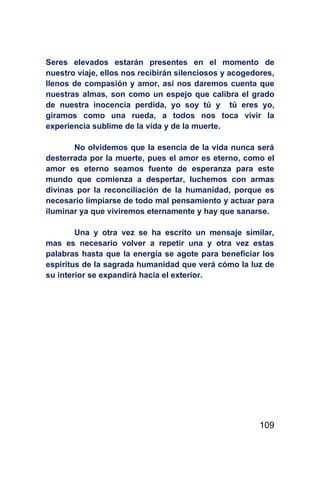Seres elevados estarán presentes en el momento de
nuestro viaje, ellos nos recibirán silenciosos y acogedores,
llenos de compasión y amor, así nos daremos cuenta que
nuestras almas, son como un espejo que calibra el grado
de nuestra inocencia perdida, yo soy tú y tú eres yo,
giramos como una rueda, a todos nos toca vivir la
experiencia sublime de la vida y de la muerte.

       No olvidemos que la esencia de la vida nunca será
desterrada por la muerte, pues el amor es eterno, como el
amor es eterno seamos fuente de esperanza para este
mundo que comienza a despertar, luchemos con armas
divinas por la reconciliación de la humanidad, porque es
necesario limpiarse de todo mal pensamiento y actuar para
iluminar ya que viviremos eternamente y hay que sanarse.

        Una y otra vez se ha escrito un mensaje similar,
mas es necesario volver a repetir una y otra vez estas
palabras hasta que la energía se agote para beneficiar los
espíritus de la sagrada humanidad que verá cómo la luz de
su interior se expandirá hacia el exterior.




                                                        109
 