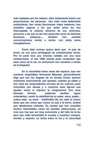 sido captados por los radares, ellos sabiamente toman sus
precauciones; las personas han visto luces bellamente
multicolores, han vivido fascinantes viajes estelares; han
existidos viajeros a los que estos seres les han
interceptado el sistema eléctrico de sus vehículos,
personas a las que se les han aparecido seres de distintas
facciones,     estaturas...,  también      han     existido
comunicaciones mente a mente, con estos seres
intergalácticos.

        Como dato curioso quiero decir que el país de
Israel, es una zona privilegiada de avistamientos Ovnis.
Por mi parte tuve una vivencia notable con una nave
extraterrestre, el año 1995 ¡donde pude comprobar que
esos seres de la luz, se comunican con nosotros a través
de la telepatía!

       En la actualidad estos seres del espacio, que son
nuestros respetables Hermanos Mayores, personalmente
digo que son los ángeles de mi amado Cristo, quieren
mostrarse masivamente, por ejemplo, ustedes ya saben y
han visto los sorprendentes círculos de los cultivos ¡esas
maravillas son alertas y a nosotros esas figuras nos
ayudan como ni siquiera lo imaginamos! Con esas
diversas    formas,           podemos     meditar,    lograr
entenderlos...sentir la cabalidad de su saber, amor, poder...
¡sobre todo su amor indefinible! No me cabe la menor
duda que son seres que vienen en paz a la tierra, actitud
que debiéramos imitarles. Es verdad que han sucedido
hechos lamentables como las temidas abducciones, yo
creo que hay que ser muy consciente y del lado de la luz
para que nada lamentable le suceda a nuestros cuerpos,
mentes y espíritu. La lucha entre la luz y la oscuridad

                                                         112
 