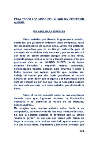 PARA TODOS LOS NIÑOS DEL MUNDO SIN EXCEPCION
ALGUNA


                VÍA AZUL PARA NIÑOS/AS


        Niños, ustedes que abarcan la gran masa mundial,
desde los que ya pueden entender ideas complejas, hasta
los preadolescentes de quince años, vayan mis palabras,
porque considero que ya es tiempo suficiente para el
momento de escribirles este mensaje ¡ que se los relataré
con todo mi amor! primero porque amo a los niños,
segundo porque amo a la tierra y tercero porque creo que
podremos vivir en un MUNDO NUEVO donde todos
estamos llamados a expandir nuestra conciencia,
sensibilizando nuestro corazón para amarnos y amar a
todos quienes nos rodean; permitir que nuestro ser,
trabaje de verdad por ello ¡sería grandioso, el mundo
sanaría del gran dolor que le aqueja y la humanidad sería
libre de verdad! es por eso que veo la necesidad urgente
de crear este mensaje para todos ustedes, por el bien de la
tierra.

        Niños el mundo necesita seres de una conciencia
elevada para que logremos alcanzar la iluminación
necesaria y así desterrar el mundo de las tristezas,
desencuentros...
Me imagino que muchos estarán solos frente a su
computador, en el momento de leer este mensaje de amor.
Sé que la soledad ustedes la controlan con su amiga
“máquina genio”, es por eso que busco esta forma de
llegar a ustedes, para decirles ante todo que tenemos que
ir a una lucha fuerte, importante y definitiva, tenemos que

                                                       124
 