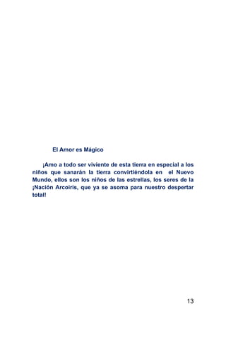 El Amor es Mágico

    ¡Amo a todo ser viviente de esta tierra en especial a los
niños que sanarán la tierra convirtiéndola en el Nuevo
Mundo, ellos son los niños de las estrellas, los seres de la
¡Nación Arcoiris, que ya se asoma para nuestro despertar
total!




                                                          13
 