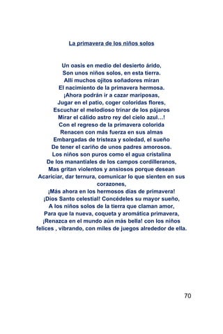 La primavera de los niños solos


           Un oasis en medio del desierto árido,
            Son unos niños solos, en esta tierra.
            Allí muchos ojitos soñadores miran
          El nacimiento de la primavera hermosa.
            ¡Ahora podrán ir a cazar mariposas,
          Jugar en el patio, coger coloridas flores,
       Escuchar el melodioso trinar de los pájaros
          Mirar el cálido astro rey del cielo azul…!
          Con el regreso de la primavera colorida
           Renacen con más fuerza en sus almas
       Embargadas de tristeza y soledad, el sueño
       De tener el cariño de unos padres amorosos.
       Los niños son puros como el agua cristalina
     De los manantiales de los campos cordilleranos,
     Mas gritan violentos y ansiosos porque desean
 Acariciar, dar ternura, comunicar lo que sienten en sus
                          corazones,
     ¡Más ahora en los hermosos días de primavera!
   ¡Dios Santo celestial! Concédeles su mayor sueño,
      A los niños solos de la tierra que claman amor,
    Para que la nueva, coqueta y aromática primavera,
   ¡Renazca en el mundo aún más bella! con los niños
felices , vibrando, con miles de juegos alrededor de ella.




                                                         70
 