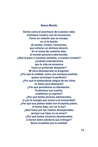 Nuevo Mundo

    Siento como el anochecer de nuestras vidas
        entristece nuestro mar de emociones.
          Como un volantín que se escapa,
                      se va la ilusión
            de poetas, santos, visionarios,
           que soñaron un dichoso devenir.
             En el ocaso de nuestros días,
           el mundo pareciera adormecido.
¿Qué le pasa a nuestros sentidos, a nuestro corazón?
                 ¿Cuándo entenderemos
                 que la vida se encamina
             hacia un profundo despertar?
          Mi alma desesperada se pregunta:
  ¿Por qué la maldad, como una manzana podrida,
             quiere corromper lo perfecto?
    ¿Por qué la desbordante alegría de los niños
                no basta para detenerla?
        ¿Por qué permitimos su desolación,
                 frustramos sus sueños,
                  mutilamos su espíritu?
       ¿Por qué tantos jóvenes adormecidos,
   si son la energía que mueve a la humanidad?
  ¿Por qué sus padres están con el espíritu pobre,
              el ánimo bajo, sin ver la luz?
     ¿Qué hacer por las madres desesperadas,
             porque sus hijos no se aman?
      ¿Por qué tantos ancianos abandonados
       si tienen tanta sabiduría que entregar?
            Seres invadidos por la soledad,

                                                       74
 