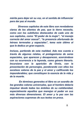 mérito para dejar oir su voz, en el sentido de influenciar
para dar paz al mundo.

       Diversos capítulos de este libro son reveladores
claros de los alientos de paz, que la tierra necesita,
como son los subtítulos destacados de cada uno de
sus capítulos, como “El poder de la mujer”, “el manejo
correcto del amor sexual”, “la presencia afortunada de
héroes terrenales y espaciales”, tema este último al
que le dedica un gran espacio.

Incluso, partiendo de esta realidad, Ada nos cuenta a
través de algunos relatos, el protagonismo de seres
espaciales, que aparecen y desaparecen, acercándose
con su ocurrencia a la leyenda, como género literario.
Incursiona con la aparición de Ovnis, con la
presentación de personajes, ponderando con ellos los
excelsos valores de la paz y el amor y calificando los
imponderables; que constituyen la esencia de la vida y
de la muerte.

        En términos generales el libro es un exordio de
los grandes valores universales, que el hombre debería
impulsar desde todos los ámbitos de su cotidianidad,
especialmente aquellos que manejan el poder en sus
más diversas dimensiones. El amor y la paz son las
aspiraciones supremas de sus textos en prosa.


                                                   8
 