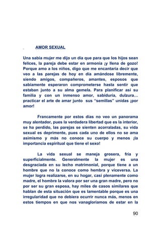 AMOR SEXUAL

Una sabia mujer me dijo un día que para que los hijos sean
felices, la pareja debe estar en armonía ¡y llena de gozo!
Porque amo a los niños, digo que me encantaría decir que
veo a las parejas de hoy en día amándose libremente,
siendo amigos, compañeros, amantes, esposos que
sabiamente esperaron comprometerse hasta sentir que
estaban junto a su alma gemela. Para planificar así su
familia y con un inmenso amor, sabiduría, dulzura…
practicar el arte de amar junto sus “semillas” unidas ¡por
amor!

       Francamente por estos días no veo un panorama
muy alentador, pues la verdadera libertad que es la interior,
se ha perdido, las parejas se sienten acorraladas, su vida
sexual es deprimente, pues cada uno de ellos no se ama
asimismo y más no conoce su cuerpo y menos ¡la
importancia espiritual que tiene el sexo!

        La vida sexual se maneja grosera, fría y
superficialmente. Generalmente la mujer es una
desgraciada en su lecho matrimonial, porque tiene a un
hombre que no la conoce como hembra y viceversa. La
mujer logra realizarse, en su hogar, casi plenamente como
madre, el hombre la valora por ser una gran madre, pero no
por ser su gran esposa, hay miles de casos similares que
hablan de esta situación que es lamentable porque es una
irregularidad que no debiera ocurrir nunca más, menos en
estos tiempos en que nos vanagloriamos de estar en la

                                                          90
 