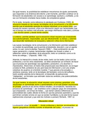 De igual manera, la posibilidad de establecer mecanismos de ajuste permanente, 
que respondan a la dinámica del entorno y del momento, permiten contribuir en la 
formación de estudiantes con acceso a un aprendizaje oportuno y confiable, y a la 
vez con formación orientada hacia niveles de competencia global. 
Por lo tanto, tomando como referencia lo planteado por Contreras (1995), la 
educación basada en las nuevas tecnologías de la comunicación y la información, 
permite que el estudiante aprenda de manera individual y a su propio ritmo, que 
acceda de manera oportuna y libre a la información según sus necesidades, que 
use el tiempo de manera más eficiente, que tenga información más clara y concisa 
y que decida cuándo y desde dónde estudia. 
Lo anterior, permite plantear que la educación virtual requiere que el estudiante 
sea autodisciplinado, responsable, que use efectivamente su tiempo, y además 
que desarrolle habilidades de búsqueda y selección crítica de la información. 
Las nuevas tecnologías de la comunicación y la información permiten establecer 
un modelo de aprendizaje que le permita al estudiante descubrir y ser un agente 
activo, lo cual, como lo plantea Tapscott (1998) “... Esta combinación de una 
nueva generación y nuevas herramientas digitales nos forzará a volver a 
reflexionar sobre la naturaleza de la educación, tanto en contenido como en la 
forma de entrega...” (Tapscott, 1998: 119). 
Además, la interacción a través de las redes, tanto con los textos como con los 
profesores y con los otros estudiantes, se debe caracterizar por el hecho de hacer 
que el proceso de aprendizaje sea agradable y productivo y no aburridor e 
improductivo. Ahora bien, el medio más propicio para esa interacción, es sin lugar 
a dudas la Web, portadora de una gran base de información y con una amplia 
cobertura de usuarios en el ámbito mundial. Y que gracias a los actuales y 
venideros avances, tanto en la tecnología del hardware como la del software, 
harán posible además de la interacción, el desarrollo de aplicaciones 
“inteligentes”, en formatos que estimulen todos los sentidos y las potencialidades 
de los estudiantes. 
De igual manera, la educación virtual requiere como premisa, garantizar a los 
estudiantes un aprendizaje activo y personalizado, en el cual puedan equivocarse 
en privado, gracias al uso de los medios virtuales y la simulación, haciendo los 
procesos de aprendizaje “...tan divertidos como cualquier juego de computadora, 
que empezarían, con el tipo de metas..., que darían cabida a diferencias de 
personalidad (las cuales afectan la forma en que las personas aprenden) y que les 
permitirían cometer errores sin que se sientan humillados (y de esta forma buscar 
explicaciones al porqué y que esto los motivara a pensar).”(Schank, 1997: ix) 
Educación virtual 
La educación virtual es aquella “... donde profesores y alumnos se encuentran en 
lugares geográficos distintos durante el desarrollo del curso... el proceso de 
 