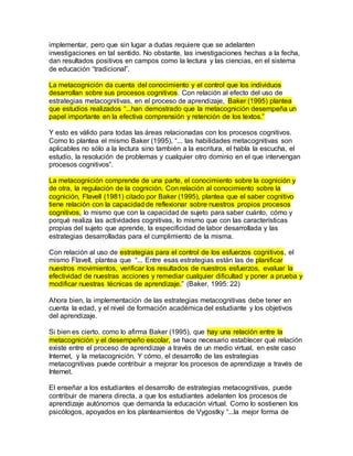 implementar, pero que sin lugar a dudas requiere que se adelanten 
investigaciones en tal sentido. No obstante, las investigaciones hechas a la fecha, 
dan resultados positivos en campos como la lectura y las ciencias, en el sistema 
de educación “tradicional”. 
La metacognición da cuenta del conocimiento y el control que los individuos 
desarrollan sobre sus procesos cognitivos. Con relación al efecto del uso de 
estrategias metacognitivas, en el proceso de aprendizaje, Baker (1995) plantea 
que estudios realizados “...han demostrado que la metacognición desempeña un 
papel importante en la efectiva comprensión y retención de los textos.” 
Y esto es válido para todas las áreas relacionadas con los procesos cognitivos. 
Como lo plantea el mismo Baker (1995), “... las habilidades metacognitivas son 
aplicables no sólo a la lectura sino también a la escritura, el habla la escucha, el 
estudio, la resolución de problemas y cualquier otro dominio en el que intervengan 
procesos cognitivos”. 
La metacognición comprende de una parte, el conocimiento sobre la cognición y 
de otra, la regulación de la cognición. Con relación al conocimiento sobre la 
cognición, Flavell (1981) citado por Baker (1995), plantea que el saber cognitivo 
tiene relación con la capacidad de reflexionar sobre nuestros propios procesos 
cognitivos, lo mismo que con la capacidad de sujeto para saber cuánto, cómo y 
porqué realiza las actividades cognitivas, lo mismo que con las características 
propias del sujeto que aprende, la especificidad de labor desarrollada y las 
estrategias desarrolladas para el cumplimiento de la misma. 
Con relación al uso de estrategias para el control de los esfuerzos cognitivos, el 
mismo Flavell, plantea que “... Entre esas estrategias están las de planificar 
nuestros movimientos, verificar los resultados de nuestros esfuerzos, evaluar la 
efectividad de nuestras acciones y remediar cualquier dificultad y poner a prueba y 
modificar nuestras técnicas de aprendizaje.” (Baker, 1995: 22) 
Ahora bien, la implementación de las estrategias metacognitivas debe tener en 
cuenta la edad, y el nivel de formación académica del estudiante y los objetivos 
del aprendizaje. 
Si bien es cierto, como lo afirma Baker (1995), que hay una relación entre la 
metacognición y el desempeño escolar, se hace necesario establecer qué relación 
existe entre el proceso de aprendizaje a través de un medio virtual, en este caso 
Internet, y la metacognición. Y cómo, el desarrollo de las estrategias 
metacognitivas puede contribuir a mejorar los procesos de aprendizaje a través de 
Internet. 
El enseñar a los estudiantes el desarrollo de estrategias metacognitivas, puede 
contribuir de manera directa, a que los estudiantes adelanten los procesos de 
aprendizaje autónomos que demanda la educación virtual. Como lo sostienen los 
psicólogos, apoyados en los planteamientos de Vygostky “...la mejor forma de 
 