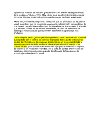 lograr estos objetivos es transferir gradualmente a los jóvenes la responsabilidad 
de la regulación.” (Baker, 1995: 23) y ello se logra a partir de la interacción social 
con otros, bien sea presencial o como en este caso en particular, virtualmente. 
Ahora bien, desde esta perspectiva, se requiere que las propuestas de educación 
virtual, garanticen que los profesores conozcan la metacognición para contribuir de 
una manera más efectiva en el proceso de aprendizaje de sus alumnos. Y además 
que a los estudiantes se les enseñe previamente, la forma de desarrollar las 
estrategias metacognitivas que le permitan desarrollar un aprendizaje más 
productivo. 
Las estrategias metacognitivas permiten que el estudiante desarrolle una actividad 
autoregulada con el objetivo de planificar el proceso de búsqueda en las nuevas 
fuentes de información y de solucionar problemas, en un proceso controlado y 
evaluado permanentemente, de forma tal que le permita medir su éxito o su 
posible fracaso, para establecer los correctivos apropiados en la acción cognitiva, 
de acuerdo a los resultados obtenidos. Por lo tanto, se plantea entonces que las 
estrategias cognitivas deben ser un punto de referencia de los procesos de 
aprendizaje en la educación virtual. 
 