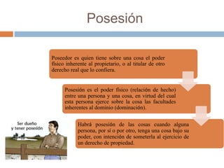 Posesión
Poseedor es quien tiene sobre una cosa el poder
físico inherente al propietario, o al titular de otro
derecho real que lo confiera.
Posesión es el poder físico (relación de hecho)
entre una persona y una cosa, en virtud del cual
esta persona ejerce sobre la cosa las facultades
inherentes al dominio (dominación).
Habrá posesión de las cosas cuando alguna
persona, por sí o por otro, tenga una cosa bajo su
poder, con intención de someterla al ejercicio de
un derecho de propiedad.
 