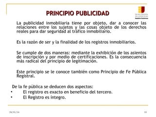 PRINCIPIO PUBLICIDAD
La publicidad inmobiliaria tiene por objeto, dar a conocer las
relaciones entre los sujetos y las cosas objeto de los derechos
reales para dar seguridad al tráfico inmobiliario.
Es la razón de ser y la finalidad de los registros inmobiliarios.
Se cumple de dos maneras: mediante la exhibición de los asientos
de inscripción y por medio de certificaciones. Es la consecuencia
más radical del principio de legitimación.
Este principio se le conoce también como Principio de Fe Pública
Registral.
De la fe pública se deducen dos aspectos:
●
El registro es exacto en beneficio del tercero.
●
El Registro es íntegro.

24/01/14

10

 