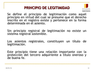 PRINCIPIO DE LEGITIMIDAD
Se define el principio de legitimación como aquel
principio en virtud del cual se presume que el derecho
inscrito en el registro existe y pertenece en la forma
determinada en el asiento.
Sin principio registral de legitimación no existe un
sistema registral sostenible.
Los asientos registrales, constituyen un título de
legitimación.
Este principio tiene una relación importante con la
protección del tercero adquiriente a título oneroso y
de buena fe.
24/01/14

11

 