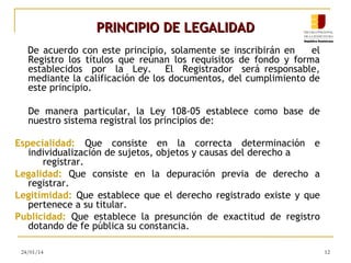 PRINCIPIO DE LEGALIDAD
De acuerdo con este principio, solamente se inscribirán en
el
Registro los títulos que reúnan los requisitos de fondo y forma
establecidos por la Ley. El Registrador será responsable,
mediante la calificación de los documentos, del cumplimiento de
este principio.
De manera particular, la Ley 108-05 establece como base de
nuestro sistema registral los principios de:
Especialidad: Que consiste en la correcta determinación e
individualización de sujetos, objetos y causas del derecho a
registrar.
Legalidad: Que consiste en la depuración previa de derecho a
registrar.
Legitimidad: Que establece que el derecho registrado existe y que
pertenece a su titular.
Publicidad: Que establece la presunción de exactitud de registro
dotando de fe pública su constancia.
24/01/14

12

 