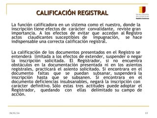 CALIFICACIÓN REGISTRAL
La función calificadora en un sistema como el nuestro, donde la
inscripción tiene efectos de carácter convalidante, reviste gran
importancia. A los efectos de evitar que accedan al Registro
actos claudicantes susceptibles de impugnación, se hace
indispensable una correcta calificación registral.
La calificación de los documentos presentados en el Registro se
entenderá limitada a los efectos de extender, suspender o negar
la inscripción solicitada. El Registrador, si no encuentra
obstáculos en la documentación presentada ni en los asientos
registrales, practicará el asiento solicitado. Si encontrara en el
documento faltas que se puedan subsanar, suspenderá la
inscripción hasta que se subsanen. Si encontrara en el
documento deficiencias insubsanables, negará la inscripción con
carácter definitivo. Sólo estas tres actitudes puede adoptar el
Registrador, quedando con ellas delimitado su campo de
acción.

24/01/14

13

 