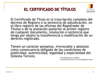 EL CERTIFICADO DE TÍTULOS
El Certificado de Título es la trascripción completa del
decreto de Registro o la sentencia de adjudicación, en
el libro registro de las oficinas del Registrador de
Títulos o de la anotación posterior al primer registro
de cualquier documento, resolución o sentencia que
tenga por objeto la transferencia o modificación de un
derecho registrado.
Tienen un carácter perpetuo, irrevocable y absoluto
como consecuencia obligada de las condiciones de
publicidad, autenticidad, legalidad y especialidad del
Sistema Torrens.
* Procedimiento por pérdida
* Corrección de error en el certificado de titulo

24/01/14

15

 