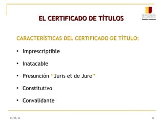 EL CERTIFICADO DE TÍTULOS
CARACTERÍSTICAS DEL CERTIFICADO DE TÍTULO:
●

Imprescriptible

●

Inatacable

●

Presunción “Juris et de Jure”

●

Constitutivo

●

Convalidante

24/01/14

16

 