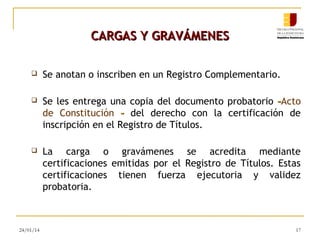 CARGAS Y GRAVÁMENES


Se anotan o inscriben en un Registro Complementario.



Se les entrega una copia del documento probatorio –Acto
de Constitución – del derecho con la certificación de
inscripción en el Registro de Títulos.



La carga o gravámenes se acredita mediante
certificaciones emitidas por el Registro de Títulos. Estas
certificaciones tienen fuerza ejecutoria y validez
probatoria.

24/01/14

17

 