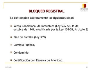 BLOQUEO REGISTRAL
Se contemplan expresamente los siguientes casos:


Venta Condicional de Inmuebles (Ley 596 del 31 de
octubre de 1941, modificada por la Ley 108-05, Artículo 3)



Bien de Familia (Ley 339)



Dominio Público.



Condominio.



Certificación con Reserva de Prioridad.

24/01/14

18

 