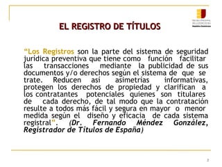 EL REGISTRO DE TÍTULOS
“Los Registros son la parte del sistema de seguridad
jurídica preventiva que tiene como función facilitar
las
transacciones mediante la publicidad de sus
documentos y/o derechos según el sistema de que se
trate. Reducen así
asimetrías
informativas,
protegen los derechos de propiedad y clarifican a
los contratantes potenciales quienes son titulares
de cada derecho, de tal modo que la contratación
resulte a todos más fácil y segura en mayor o menor
medida según el diseño y eficacia de cada sistema
registral”. (Dr. Fernando Méndez González,
Registrador de Títulos de España)

2

 