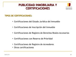 PUBLICIDAD INMOBILIARIA Y
CERTIFICACIONES
TIPOS DE CERTIFICACIONES:
• Certificaciones del Estado Jurídico del Inmueble
• Certificaciones de Inscripción del Inmueble
• Certificaciones de Registro de Derechos Reales Accesorios
• Certificaciones con Reserva de Prioridad
• Certificaciones de Registro de Acreedores
• Otras certificaciones

24/01/14

20

 