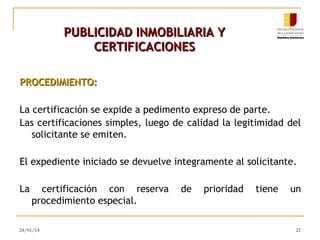 PUBLICIDAD INMOBILIARIA Y
CERTIFICACIONES
PROCEDIMIENTO:
La certificación se expide a pedimento expreso de parte.
Las certificaciones simples, luego de calidad la legitimidad del
solicitante se emiten.
El expediente iniciado se devuelve integramente al solicitante.
La

certificación con reserva
procedimiento especial.

24/01/14

de

prioridad

tiene

un

21

 