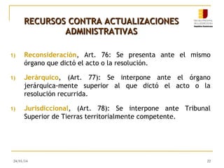 RECURSOS CONTRA ACTUALIZACIONES
ADMINISTRATIVAS
1)

Reconsideración, Art. 76: Se presenta ante el mismo
órgano que dictó el acto o la resolución.

1)

Jerárquico, (Art. 77): Se interpone ante el órgano
jerárquica-mente superior al que dictó el acto o la
resolución recurrida.

1)

Jurisdiccional, (Art. 78): Se interpone ante Tribunal
Superior de Tierras territorialmente competente.

24/01/14

22

 
