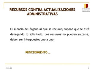 RECURSOS CONTRA ACTUALIZACIONES
ADMINISTRATIVAS

El silencio del órgano al que se recurre, supone que se está
denegando lo solicitado. Los recursos no pueden saltarse,
deben ser interpuestos uno a uno.

PROCEDIMIENTO …

24/01/14

23

 