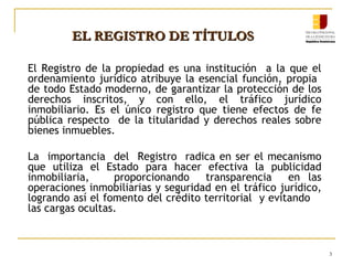 EL REGISTRO DE TÍTULOS
El Registro de la propiedad es una institución a la que el
ordenamiento jurídico atribuye la esencial función, propia
de todo Estado moderno, de garantizar la protección de los
derechos inscritos, y con ello, el tráfico jurídico
inmobiliario. Es el único registro que tiene efectos de fe
pública respecto de la titularidad y derechos reales sobre
bienes inmuebles.
La importancia del Registro radica en ser el mecanismo
que utiliza el Estado para hacer efectiva la publicidad
inmobiliaria,
proporcionando
transparencia
en las
operaciones inmobiliarias y seguridad en el tráfico jurídico,
logrando así el fomento del crédito territorial y evitando
las cargas ocultas.

3

 