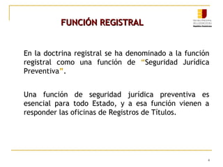 FUNCIÓN REGISTRAL
En la doctrina registral se ha denominado a la función
registral como una función de “Seguridad Jurídica
Preventiva”.
Una función de seguridad jurídica preventiva es
esencial para todo Estado, y a esa función vienen a
responder las oficinas de Registros de Títulos.

4

 