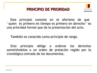 PRINCIPIO DE PRIORIDAD
Este principio consiste en el aforismo de que
“quien es primero en tiempo es primero en derecho” es
una prioridad formal que da la presentación del acto.
También es conocido como principio de rango.
Este principio obliga a ordenar los derechos
sometiéndolos a un orden de prelación regido por la
cronológica entrada de los documentos.

24/01/14

7

 