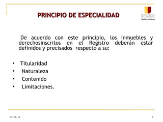 PRINCIPIO DE ESPECIALIDAD
De acuerdo con este principio, los inmuebles y
derechosinscritos en el Registro deberán estar
definidos y precisados respecto a su:
●
●
●
●

24/01/14

Titularidad
Naturaleza
Contenido
Limitaciones.

8

 