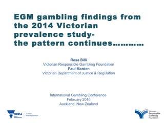 EGM gambling findings from
the 2014 Victorian
prevalence study-
the pattern continues…………
Rosa Billi
Victorian Responsible Gambling Foundation
Paul Marden
Victorian Department of Justice & Regulation
International Gambling Conference
February 2016
Auckland, New Zealand
 